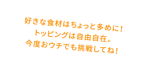 好きな食材はちょっと多めに！トッピングは自由自在。今度おウチでも挑戦してね！