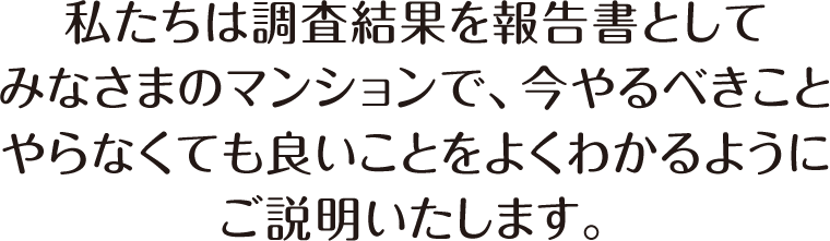 私たちは調査結果を報告書としてみなさまのマンションで、今やるべきことやらなくても良いことをよくわかるようにご説明いたします。